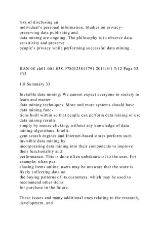 risk of disclosing an
individual’s personal information. Studies on privacy-
preserving data publishing and
data mining are ongoing. The philosophy is to observe data
sensitivity and preserve
people’s privacy while performing successful data mining.
HAN 08-ch01-001-038-9780123814791 2011/6/1 3:12 Page 33
#33
1.8 Summary 33
Invisible data mining: We cannot expect everyone in society to
learn and master
data mining techniques. More and more systems should have
data mining func-
tions built within so that people can perform data mining or use
data mining results
simply by mouse clicking, without any knowledge of data
mining algorithms. Intelli-
gent search engines and Internet-based stores perform such
invisible data mining by
incorporating data mining into their components to improve
their functionality and
performance. This is done often unbeknownst to the user. For
example, when pur-
chasing items online, users may be unaware that the store is
likely collecting data on
the buying patterns of its customers, which may be used to
recommend other items
for purchase in the future.
These issues and many additional ones relating to the research,
development, and
 