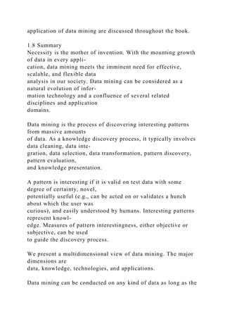 application of data mining are discussed throughout the book.
1.8 Summary
Necessity is the mother of invention. With the mounting growth
of data in every appli-
cation, data mining meets the imminent need for effective,
scalable, and flexible data
analysis in our society. Data mining can be considered as a
natural evolution of infor-
mation technology and a confluence of several related
disciplines and application
domains.
Data mining is the process of discovering interesting patterns
from massive amounts
of data. As a knowledge discovery process, it typically involves
data cleaning, data inte-
gration, data selection, data transformation, pattern discovery,
pattern evaluation,
and knowledge presentation.
A pattern is interesting if it is valid on test data with some
degree of certainty, novel,
potentially useful (e.g., can be acted on or validates a hunch
about which the user was
curious), and easily understood by humans. Interesting patterns
represent knowl-
edge. Measures of pattern interestingness, either objective or
subjective, can be used
to guide the discovery process.
We present a multidimensional view of data mining. The major
dimensions are
data, knowledge, technologies, and applications.
Data mining can be conducted on any kind of data as long as the
 