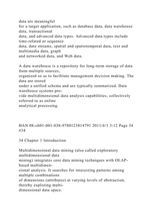 data are meaningful
for a target application, such as database data, data warehouse
data, transactional
data, and advanced data types. Advanced data types include
time-related or sequence
data, data streams, spatial and spatiotemporal data, text and
multimedia data, graph
and networked data, and Web data.
A data warehouse is a repository for long-term storage of data
from multiple sources,
organized so as to facilitate management decision making. The
data are stored
under a unified schema and are typically summarized. Data
warehouse systems pro-
vide multidimensional data analysis capabilities, collectively
referred to as online
analytical processing.
HAN 08-ch01-001-038-9780123814791 2011/6/1 3:12 Page 34
#34
34 Chapter 1 Introduction
Multidimensional data mining (also called exploratory
multidimensional data
mining) integrates core data mining techniques with OLAP-
based multidimen-
sional analysis. It searches for interesting patterns among
multiple combinations
of dimensions (attributes) at varying levels of abstraction,
thereby exploring multi-
dimensional data space.
 