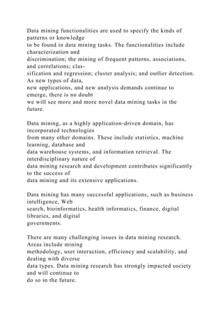 Data mining functionalities are used to specify the kinds of
patterns or knowledge
to be found in data mining tasks. The functionalities include
characterization and
discrimination; the mining of frequent patterns, associations,
and correlations; clas-
sification and regression; cluster analysis; and outlier detection.
As new types of data,
new applications, and new analysis demands continue to
emerge, there is no doubt
we will see more and more novel data mining tasks in the
future.
Data mining, as a highly application-driven domain, has
incorporated technologies
from many other domains. These include statistics, machine
learning, database and
data warehouse systems, and information retrieval. The
interdisciplinary nature of
data mining research and development contributes significantly
to the success of
data mining and its extensive applications.
Data mining has many successful applications, such as business
intelligence, Web
search, bioinformatics, health informatics, finance, digital
libraries, and digital
governments.
There are many challenging issues in data mining research.
Areas include mining
methodology, user interaction, efficiency and scalability, and
dealing with diverse
data types. Data mining research has strongly impacted society
and will continue to
do so in the future.
 