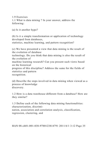 1.9 Exercises
1.1 What is data mining ? In your answer, address the
following:
(a) Is it another hype?
(b) Is it a simple transformation or application of technology
developed from databases,
statistics, machine learning, and pattern recognition?
(c) We have presented a view that data mining is the result of
the evolution of database
technology. Do you think that data mining is also the result of
the evolution of
machine learning research? Can you present such views based
on the historical
progress of this discipline? Address the same for the fields of
statistics and pattern
recognition.
(d) Describe the steps involved in data mining when viewed as a
process of knowledge
discovery.
1.2 How is a data warehouse different from a database? How are
they similar?
1.3 Define each of the following data mining functionalities:
characterization, discrimi-
nation, association and correlation analysis, classification,
regression, clustering, and
HAN 08-ch01-001-038-9780123814791 2011/6/1 3:12 Page 35
 