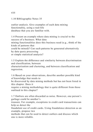 #35
1.10 Bibliographic Notes 35
outlier analysis. Give examples of each data mining
functionality, using a real-life
database that you are familiar with.
1.4 Present an example where data mining is crucial to the
success of a business. What data
mining functionalities does this business need (e.g., think of the
kinds of patterns that
could be mined)? Can such patterns be generated alternatively
by data query processing
or simple statistical analysis?
1.5 Explain the difference and similarity between discrimination
and classification, between
characterization and clustering, and between classification and
regression.
1.6 Based on your observations, describe another possible kind
of knowledge that needs to
be discovered by data mining methods but has not been listed in
this chapter. Does it
require a mining methodology that is quite different from those
outlined in this chapter?
1.7 Outliers are often discarded as noise. However, one person’s
garbage could be another’s
treasure. For example, exceptions in credit card transactions can
help us detect the
fraudulent use of credit cards. Using fraudulence detection as an
example, propose two
methods that can be used to detect outliers and discuss which
one is more reliable.
 