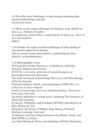 1.8 Describe three challenges to data mining regarding data
mining methodology and user
interaction issues.
1.9 What are the major challenges of mining a huge amount of
data (e.g., billions of tuples)
in comparison with mining a small amount of data (e.g., data set
of a few hundred
tuple)?
1.10 Outline the major research challenges of data mining in
one specific application domain,
such as stream/sensor data analysis, spatiotemporal data
analysis, or bioinformatics.
1.10 Bibliographic Notes
The book Knowledge Discovery in Databases, edited by
Piatetsky-Shapiro and Frawley
[P-SF91], is an early collection of research papers on
knowledge discovery from data.
The book Advances in Knowledge Discovery and Data Mining,
edited by Fayyad,
Piatetsky-Shapiro, Smyth, and Uthurusamy [FPSS+96], is a
collection of later research
results on knowledge discovery and data mining. There have
been many data min-
ing books published in recent years, including The Elements of
Statistical Learning
by Hastie, Tibshirani, and Friedman [HTF09]; Introduction to
Data Mining by Tan,
Steinbach, and Kumar [TSK05]; Data Mining: Practical
Machine Learning Tools and
Techniques with Java Implementations by Witten, Frank, and
Hall [WFH11]; Predic-
tive Data Mining by Weiss and Indurkhya [WI98]; Mastering
 