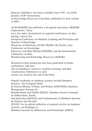 Kluwers Publishers, has been available since 1997. An ACM
journal, ACM Transactions
on Knowledge Discovery from Data, published its first volume
in 2007.
ACM-SIGKDD also publishes a bi-annual newsletter, SIGKDD
Explorations. There
are a few other international or regional conferences on data
mining, such as the
European Conference on Machine Learning and Principles and
Practice of Knowledge
Discovery in Databases (ECML PKDD), the Pacific-Asia
Conference on Knowledge
Discovery and Data Mining (PAKDD), and the International
Conference on Data
Warehousing and Knowledge Discovery (DaWaK).
Research in data mining has also been published in books,
conferences, and jour-
nals on databases, statistics, machine learning, and data
visualization. References to such
sources are listed at the end of the book.
Popular textbooks on database systems include Database
Systems: The Complete Book
by Garcia-Molina, Ullman, and Widom [GMUW08]; Database
Management Systems by
Ramakrishnan and Gehrke [RG03]; Database System Concepts
by Silberschatz, Korth,
and Sudarshan [SKS10]; and Fundamentals of Database Systems
by Elmasri and Navathe
[EN10]. For an edited collection of seminal articles on database
systems, see Readings in
Database Systems by Hellerstein and Stonebraker [HS05].
 