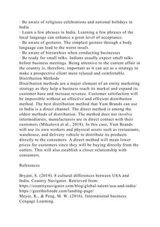 · Be aware of religious celebrations and national holidays in
India
· Learn a few phrases in India. Learning a few phrases of the
local language can enhance a great level of acceptance.
· Be aware of gestures. The simplest gesture through a body
language can lead to the worst insult.
· Be aware of hierarchies when conducting businesses
· Be ready for small talks. Indians usually expect small talks
before business meetings. Being attentive to the current affair in
the country is, therefore, important as it can act as a strategy to
make a prospective client more relaxed and comfortable.
Distribution Methods
Distribution methods are a major element of an entity marketing
strategy as they help a business reach its market and expand its
customer base and increase revenue. Customer satisfaction will
be impossible without an effective and efficient distribution
method. The best distribution method that Yum Brands can use
in India is a direct channel. The direct method is among the
oldest methods of distribution. The method does not involve
intermediaries, manufacturers are in direct contact with their
customers (Mikušová et al., 2018). In this case, Yum Brands
will use its own workers and physical assets such as restaurants,
warehouse, and delivery vehicle to distribute its products
directly to the consumers. A direct method will mean lower
prices for customers since they will be buying directly from the
outlets. This will also establish a closer relationship with
consumers.
References
Bryant, S. (2019). 8 cultural differences between USA and
India. Country Navigator. Retrieved from:
https://countrynavigator.com/blog/global-talent/usa-and-india/
https://geerthofstede.com/landing-page/
Meyer, K., & Peng, M. W. (2016). International business.
Cengage Learning.
 