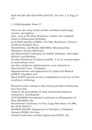 HAN 08-ch01-001-038-9780123814791 2011/6/1 3:12 Page 37
#37
1.10 Bibliographic Notes 37
There are also many books on data warehouse technology,
systems, and applica-
tions, such as The Data Warehouse Toolkit: The Complete
Guide to Dimensional Modeling
by Kimball and Ross [KR02]; The Data Warehouse Lifecycle
Toolkit by Kimball, Ross,
Thornthwaite, and Mundy [KRTM08]; Mastering Data
Warehouse Design: Relational
and Dimensional Techniques by Imhoff, Galemmo, and Geiger
[IGG03]; and Building
the Data Warehouse by Inmon [Inm96]. A set of research papers
on materialized views
and data warehouse implementations were collected in
Materialized Views: Techniques,
Implementations, and Applications by Gupta and Mumick
[GM99]. Chaudhuri and
Dayal [CD97] present an early comprehensive overview of data
warehouse technology.
Research results relating to data mining and data warehousing
have been pub-
lished in the proceedings of many international database
conferences, including the
ACM-SIGMOD International Conference on Management of
Data (SIGMOD), the
International Conference on Very Large Data Bases (VLDB),
the ACM SIGACT-
SIGMOD-SIGART Symposium on Principles of Database
Systems (PODS), the Inter-
national Conference on Data Engineering (ICDE), the
 