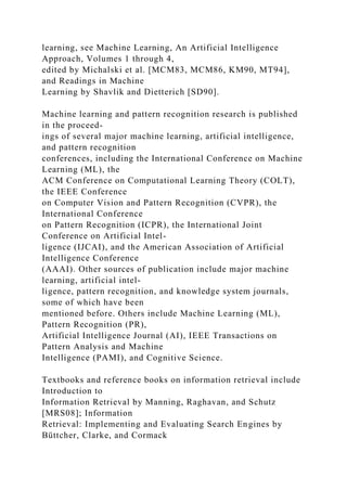 learning, see Machine Learning, An Artificial Intelligence
Approach, Volumes 1 through 4,
edited by Michalski et al. [MCM83, MCM86, KM90, MT94],
and Readings in Machine
Learning by Shavlik and Dietterich [SD90].
Machine learning and pattern recognition research is published
in the proceed-
ings of several major machine learning, artificial intelligence,
and pattern recognition
conferences, including the International Conference on Machine
Learning (ML), the
ACM Conference on Computational Learning Theory (COLT),
the IEEE Conference
on Computer Vision and Pattern Recognition (CVPR), the
International Conference
on Pattern Recognition (ICPR), the International Joint
Conference on Artificial Intel-
ligence (IJCAI), and the American Association of Artificial
Intelligence Conference
(AAAI). Other sources of publication include major machine
learning, artificial intel-
ligence, pattern recognition, and knowledge system journals,
some of which have been
mentioned before. Others include Machine Learning (ML),
Pattern Recognition (PR),
Artificial Intelligence Journal (AI), IEEE Transactions on
Pattern Analysis and Machine
Intelligence (PAMI), and Cognitive Science.
Textbooks and reference books on information retrieval include
Introduction to
Information Retrieval by Manning, Raghavan, and Schutz
[MRS08]; Information
Retrieval: Implementing and Evaluating Search Engines by
Büttcher, Clarke, and Cormack
 