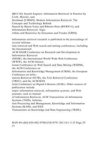 [BCC10]; Search Engines: Information Retrieval in Practice by
Croft, Metzler, and
Strohman [CMS09]; Modern Information Retrieval: The
Concepts and Technology Behind
Search by Baeza-Yates and Ribeiro-Neto [BYRN11]; and
Information Retrieval: Algo-
rithms and Heuristics by Grossman and Frieder [GR04].
Information retrieval research is published in the proceedings of
several informa-
tion retrieval and Web search and mining conferences, including
the International
ACM SIGIR Conference on Research and Development in
Information Retrieval
(SIGIR), the International World Wide Web Conference
(WWW), the ACM Interna-
tional Conference on Web Search and Data Mining (WSDM),
the ACM Conference on
Information and Knowledge Management (CIKM), the European
Conference on Infor-
mation Retrieval (ECIR), the Text Retrieval Conference
(TREC), and the ACM/IEEE
Joint Conference on Digital Libraries (JCDL). Other sources of
publication include
major information retrieval, information systems, and Web
journals, such as Journal
of Information Retrieval, ACM Transactions on Information
Systems (TOIS), Informa-
tion Processing and Management, Knowledge and Information
Systems (KAIS), and IEEE
Transactions on Knowledge and Data Engineering (TKDE).
HAN 09-ch02-039-082-9780123814791 2011/6/1 3:15 Page 39
#1
 