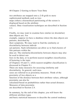 40 Chapter 2 Getting to Know Your Data
two attributes are mapped onto a 2-D grid) to more
sophisticated methods such as tree-
maps (where a hierarchical partitioning of the screen is
displayed based on the attribute
values). Data visualization techniques are described in Section
2.3.
Finally, we may want to examine how similar (or dissimilar)
data objects are. For
example, suppose we have a database where the data objects are
patients, described by
their symptoms. We may want to find the similarity or
dissimilarity between individ-
ual patients. Such information can allow us to find clusters of
like patients within the
data set. The similarity/dissimilarity between objects may also
be used to detect out-
liers in the data, or to perform nearest-neighbor classification.
(Clustering is the topic
of Chapters 10 and 11, while nearest-neighbor classification is
discussed in Chapter 9.)
There are many measures for assessing similarity and
dissimilarity. In general, such mea-
sures are referred to as proximity measures. Think of the
proximity of two objects as a
function of the distance between their attribute values, although
proximity can also be
calculated based on probabilities rather than actual distance.
Measures of data proximity
are described in Section 2.4.
In summary, by the end of this chapter, you will know the
different attribute types
and basic statistical measures to describe the central tendency
 