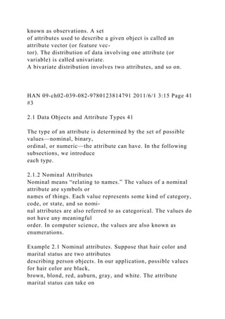 known as observations. A set
of attributes used to describe a given object is called an
attribute vector (or feature vec-
tor). The distribution of data involving one attribute (or
variable) is called univariate.
A bivariate distribution involves two attributes, and so on.
HAN 09-ch02-039-082-9780123814791 2011/6/1 3:15 Page 41
#3
2.1 Data Objects and Attribute Types 41
The type of an attribute is determined by the set of possible
values—nominal, binary,
ordinal, or numeric—the attribute can have. In the following
subsections, we introduce
each type.
2.1.2 Nominal Attributes
Nominal means “relating to names.” The values of a nominal
attribute are symbols or
names of things. Each value represents some kind of category,
code, or state, and so nomi-
nal attributes are also referred to as categorical. The values do
not have any meaningful
order. In computer science, the values are also known as
enumerations.
Example 2.1 Nominal attributes. Suppose that hair color and
marital status are two attributes
describing person objects. In our application, possible values
for hair color are black,
brown, blond, red, auburn, gray, and white. The attribute
marital status can take on
 