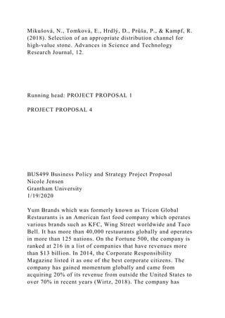 Mikušová, N., Tomková, E., Hrdlý, D., Průša, P., & Kampf, R.
(2018). Selection of an appropriate distribution channel for
high-value stone. Advances in Science and Technology
Research Journal, 12.
Running head: PROJECT PROPOSAL 1
PROJECT PROPOSAL 4
BUS499 Business Policy and Strategy Project Proposal
Nicole Jensen
Grantham University
1/19/2020
Yum Brands which was formerly known as Tricon Global
Restaurants is an American fast food company which operates
various brands such as KFC, Wing Street worldwide and Taco
Bell. It has more than 40,000 restaurants globally and operates
in more than 125 nations. On the Fortune 500, the company is
ranked at 216 in a list of companies that have revenues more
than $13 billion. In 2014, the Corporate Responsibility
Magazine listed it as one of the best corporate citizens. The
company has gained momentum globally and came from
acquiring 20% of its revenue from outside the United States to
over 70% in recent years (Wirtz, 2018). The company has
 