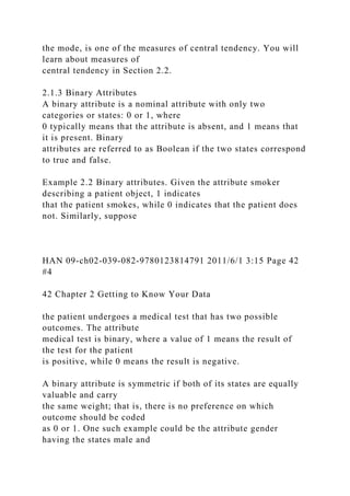 the mode, is one of the measures of central tendency. You will
learn about measures of
central tendency in Section 2.2.
2.1.3 Binary Attributes
A binary attribute is a nominal attribute with only two
categories or states: 0 or 1, where
0 typically means that the attribute is absent, and 1 means that
it is present. Binary
attributes are referred to as Boolean if the two states correspond
to true and false.
Example 2.2 Binary attributes. Given the attribute smoker
describing a patient object, 1 indicates
that the patient smokes, while 0 indicates that the patient does
not. Similarly, suppose
HAN 09-ch02-039-082-9780123814791 2011/6/1 3:15 Page 42
#4
42 Chapter 2 Getting to Know Your Data
the patient undergoes a medical test that has two possible
outcomes. The attribute
medical test is binary, where a value of 1 means the result of
the test for the patient
is positive, while 0 means the result is negative.
A binary attribute is symmetric if both of its states are equally
valuable and carry
the same weight; that is, there is no preference on which
outcome should be coded
as 0 or 1. One such example could be the attribute gender
having the states male and
 