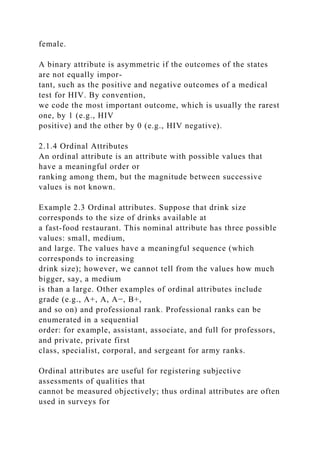 female.
A binary attribute is asymmetric if the outcomes of the states
are not equally impor-
tant, such as the positive and negative outcomes of a medical
test for HIV. By convention,
we code the most important outcome, which is usually the rarest
one, by 1 (e.g., HIV
positive) and the other by 0 (e.g., HIV negative).
2.1.4 Ordinal Attributes
An ordinal attribute is an attribute with possible values that
have a meaningful order or
ranking among them, but the magnitude between successive
values is not known.
Example 2.3 Ordinal attributes. Suppose that drink size
corresponds to the size of drinks available at
a fast-food restaurant. This nominal attribute has three possible
values: small, medium,
and large. The values have a meaningful sequence (which
corresponds to increasing
drink size); however, we cannot tell from the values how much
bigger, say, a medium
is than a large. Other examples of ordinal attributes include
grade (e.g., A+, A, A−, B+,
and so on) and professional rank. Professional ranks can be
enumerated in a sequential
order: for example, assistant, associate, and full for professors,
and private, private first
class, specialist, corporal, and sergeant for army ranks.
Ordinal attributes are useful for registering subjective
assessments of qualities that
cannot be measured objectively; thus ordinal attributes are often
used in surveys for
 