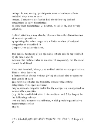ratings. In one survey, participants were asked to rate how
satisfied they were as cus-
tomers. Customer satisfaction had the following ordinal
categories: 0: very dissatisfied,
1: somewhat dissatisfied, 2: neutral, 3: satisfied, and 4: very
satisfied.
Ordinal attributes may also be obtained from the discretization
of numeric quantities
by splitting the value range into a finite number of ordered
categories as described in
Chapter 3 on data reduction.
The central tendency of an ordinal attribute can be represented
by its mode and its
median (the middle value in an ordered sequence), but the mean
cannot be defined.
Note that nominal, binary, and ordinal attributes are qualitative.
That is, they describe
a feature of an object without giving an actual size or quantity.
The values of such
qualitative attributes are typically words representing
categories. If integers are used,
they represent computer codes for the categories, as opposed to
measurable quantities
(e.g., 0 for small drink size, 1 for medium, and 2 for large). In
the following subsec-
tion we look at numeric attributes, which provide quantitative
measurements of an
object.
HAN 09-ch02-039-082-9780123814791 2011/6/1 3:15 Page 43
#5
 