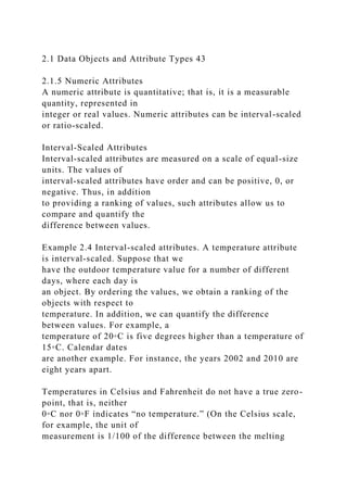 2.1 Data Objects and Attribute Types 43
2.1.5 Numeric Attributes
A numeric attribute is quantitative; that is, it is a measurable
quantity, represented in
integer or real values. Numeric attributes can be interval-scaled
or ratio-scaled.
Interval-Scaled Attributes
Interval-scaled attributes are measured on a scale of equal-size
units. The values of
interval-scaled attributes have order and can be positive, 0, or
negative. Thus, in addition
to providing a ranking of values, such attributes allow us to
compare and quantify the
difference between values.
Example 2.4 Interval-scaled attributes. A temperature attribute
is interval-scaled. Suppose that we
have the outdoor temperature value for a number of different
days, where each day is
an object. By ordering the values, we obtain a ranking of the
objects with respect to
temperature. In addition, we can quantify the difference
between values. For example, a
temperature of 20◦C is five degrees higher than a temperature of
15◦C. Calendar dates
are another example. For instance, the years 2002 and 2010 are
eight years apart.
Temperatures in Celsius and Fahrenheit do not have a true zero-
point, that is, neither
0◦C nor 0◦F indicates “no temperature.” (On the Celsius scale,
for example, the unit of
measurement is 1/100 of the difference between the melting
 