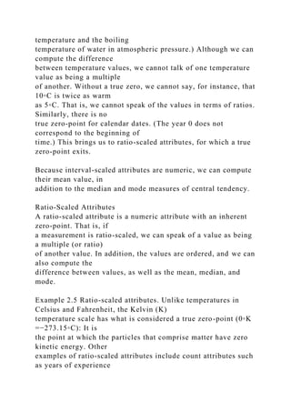 temperature and the boiling
temperature of water in atmospheric pressure.) Although we can
compute the difference
between temperature values, we cannot talk of one temperature
value as being a multiple
of another. Without a true zero, we cannot say, for instance, that
10◦C is twice as warm
as 5◦C. That is, we cannot speak of the values in terms of ratios.
Similarly, there is no
true zero-point for calendar dates. (The year 0 does not
correspond to the beginning of
time.) This brings us to ratio-scaled attributes, for which a true
zero-point exits.
Because interval-scaled attributes are numeric, we can compute
their mean value, in
addition to the median and mode measures of central tendency.
Ratio-Scaled Attributes
A ratio-scaled attribute is a numeric attribute with an inherent
zero-point. That is, if
a measurement is ratio-scaled, we can speak of a value as being
a multiple (or ratio)
of another value. In addition, the values are ordered, and we can
also compute the
difference between values, as well as the mean, median, and
mode.
Example 2.5 Ratio-scaled attributes. Unlike temperatures in
Celsius and Fahrenheit, the Kelvin (K)
temperature scale has what is considered a true zero-point (0◦K
=−273.15◦C): It is
the point at which the particles that comprise matter have zero
kinetic energy. Other
examples of ratio-scaled attributes include count attributes such
as years of experience
 