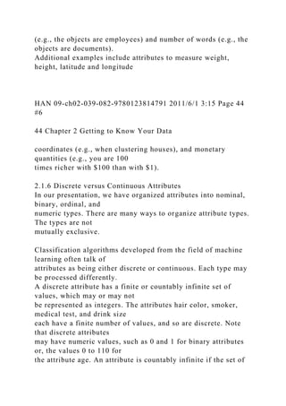 (e.g., the objects are employees) and number of words (e.g., the
objects are documents).
Additional examples include attributes to measure weight,
height, latitude and longitude
HAN 09-ch02-039-082-9780123814791 2011/6/1 3:15 Page 44
#6
44 Chapter 2 Getting to Know Your Data
coordinates (e.g., when clustering houses), and monetary
quantities (e.g., you are 100
times richer with $100 than with $1).
2.1.6 Discrete versus Continuous Attributes
In our presentation, we have organized attributes into nominal,
binary, ordinal, and
numeric types. There are many ways to organize attribute types.
The types are not
mutually exclusive.
Classification algorithms developed from the field of machine
learning often talk of
attributes as being either discrete or continuous. Each type may
be processed differently.
A discrete attribute has a finite or countably infinite set of
values, which may or may not
be represented as integers. The attributes hair color, smoker,
medical test, and drink size
each have a finite number of values, and so are discrete. Note
that discrete attributes
may have numeric values, such as 0 and 1 for binary attributes
or, the values 0 to 110 for
the attribute age. An attribute is countably infinite if the set of
 