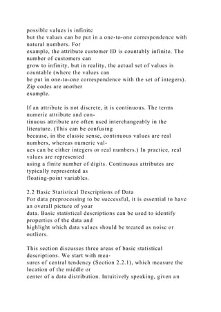 possible values is infinite
but the values can be put in a one-to-one correspondence with
natural numbers. For
example, the attribute customer ID is countably infinite. The
number of customers can
grow to infinity, but in reality, the actual set of values is
countable (where the values can
be put in one-to-one correspondence with the set of integers).
Zip codes are another
example.
If an attribute is not discrete, it is continuous. The terms
numeric attribute and con-
tinuous attribute are often used interchangeably in the
literature. (This can be confusing
because, in the classic sense, continuous values are real
numbers, whereas numeric val-
ues can be either integers or real numbers.) In practice, real
values are represented
using a finite number of digits. Continuous attributes are
typically represented as
floating-point variables.
2.2 Basic Statistical Descriptions of Data
For data preprocessing to be successful, it is essential to have
an overall picture of your
data. Basic statistical descriptions can be used to identify
properties of the data and
highlight which data values should be treated as noise or
outliers.
This section discusses three areas of basic statistical
descriptions. We start with mea-
sures of central tendency (Section 2.2.1), which measure the
location of the middle or
center of a data distribution. Intuitively speaking, given an
 