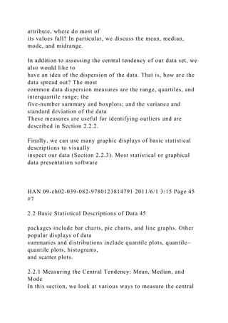 attribute, where do most of
its values fall? In particular, we discuss the mean, median,
mode, and midrange.
In addition to assessing the central tendency of our data set, we
also would like to
have an idea of the dispersion of the data. That is, how are the
data spread out? The most
common data dispersion measures are the range, quartiles, and
interquartile range; the
five-number summary and boxplots; and the variance and
standard deviation of the data
These measures are useful for identifying outliers and are
described in Section 2.2.2.
Finally, we can use many graphic displays of basic statistical
descriptions to visually
inspect our data (Section 2.2.3). Most statistical or graphical
data presentation software
HAN 09-ch02-039-082-9780123814791 2011/6/1 3:15 Page 45
#7
2.2 Basic Statistical Descriptions of Data 45
packages include bar charts, pie charts, and line graphs. Other
popular displays of data
summaries and distributions include quantile plots, quantile–
quantile plots, histograms,
and scatter plots.
2.2.1 Measuring the Central Tendency: Mean, Median, and
Mode
In this section, we look at various ways to measure the central
 