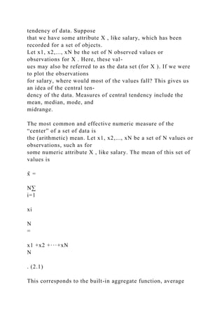 tendency of data. Suppose
that we have some attribute X , like salary, which has been
recorded for a set of objects.
Let x1, x2,..., xN be the set of N observed values or
observations for X . Here, these val-
ues may also be referred to as the data set (for X ). If we were
to plot the observations
for salary, where would most of the values fall? This gives us
an idea of the central ten-
dency of the data. Measures of central tendency include the
mean, median, mode, and
midrange.
The most common and effective numeric measure of the
“center” of a set of data is
the (arithmetic) mean. Let x1, x2,..., xN be a set of N values or
observations, such as for
some numeric attribute X , like salary. The mean of this set of
values is
x̄ =
N∑
i=1
xi
N
=
x1 +x2 +···+xN
N
. (2.1)
This corresponds to the built-in aggregate function, average
 