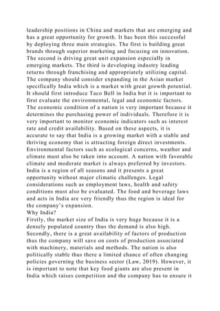 leadership positions in China and markets that are emerging and
has a great opportunity for growth. It has been this successful
by deploying three main strategies. The first is building great
brands through superior marketing and focusing on innovation.
The second is driving great unit expansion especially in
emerging markets. The third is developing industry leading
returns through franchising and appropriately utilizing capital.
The company should consider expanding in the Asian market
specifically India which is a market with great growth potential.
It should first introduce Taco Bell in India but it is important to
first evaluate the environmental, legal and economic factors.
The economic condition of a nation is very important because it
determines the purchasing power of individuals. Therefore it is
very important to monitor economic indicators such as interest
rate and credit availability. Based on these aspects, it is
accurate to say that India is a growing market with a stable and
thriving economy that is attracting foreign direct investments.
Environmental factors such as ecological concerns, weather and
climate must also be taken into account. A nation with favorable
climate and moderate market is always preferred by investors.
India is a region of all seasons and it presents a great
opportunity without major climatic challenges. Legal
considerations such as employment laws, health and safety
conditions must also be evaluated. The food and beverage laws
and acts in India are very friendly thus the region is ideal for
the company’s expansion.
Why India?
Firstly, the market size of India is very huge because it is a
densely populated country thus the demand is also high.
Secondly, there is a great availability of factors of production
thus the company will save on costs of production associated
with machinery, materials and methods. The nation is also
politically stable thus there a limited chance of often changing
policies governing the business sector (Law, 2019). However, it
is important to note that key food giants are also present in
India which raises competition and the company has to ensure it
 