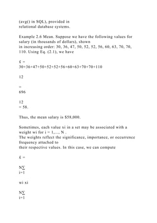 (avg() in SQL), provided in
relational database systems.
Example 2.6 Mean. Suppose we have the following values for
salary (in thousands of dollars), shown
in increasing order: 30, 36, 47, 50, 52, 52, 56, 60, 63, 70, 70,
110. Using Eq. (2.1), we have
x̄ =
30+36+47+50+52+52+56+60+63+70+70+110
12
=
696
12
= 58.
Thus, the mean salary is $58,000.
Sometimes, each value xi in a set may be associated with a
weight wi for i = 1,..., N .
The weights reflect the significance, importance, or occurrence
frequency attached to
their respective values. In this case, we can compute
x̄ =
N∑
i=1
wi xi
N∑
i=1
 