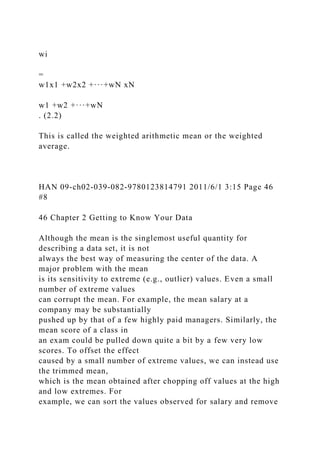 wi
=
w1x1 +w2x2 +···+wN xN
w1 +w2 +···+wN
. (2.2)
This is called the weighted arithmetic mean or the weighted
average.
HAN 09-ch02-039-082-9780123814791 2011/6/1 3:15 Page 46
#8
46 Chapter 2 Getting to Know Your Data
Although the mean is the singlemost useful quantity for
describing a data set, it is not
always the best way of measuring the center of the data. A
major problem with the mean
is its sensitivity to extreme (e.g., outlier) values. Even a small
number of extreme values
can corrupt the mean. For example, the mean salary at a
company may be substantially
pushed up by that of a few highly paid managers. Similarly, the
mean score of a class in
an exam could be pulled down quite a bit by a few very low
scores. To offset the effect
caused by a small number of extreme values, we can instead use
the trimmed mean,
which is the mean obtained after chopping off values at the high
and low extremes. For
example, we can sort the values observed for salary and remove
 