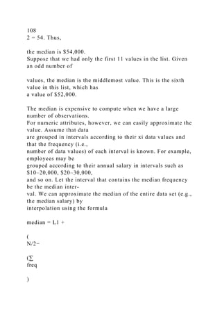 108
2 = 54. Thus,
the median is $54,000.
Suppose that we had only the first 11 values in the list. Given
an odd number of
values, the median is the middlemost value. This is the sixth
value in this list, which has
a value of $52,000.
The median is expensive to compute when we have a large
number of observations.
For numeric attributes, however, we can easily approximate the
value. Assume that data
are grouped in intervals according to their xi data values and
that the frequency (i.e.,
number of data values) of each interval is known. For example,
employees may be
grouped according to their annual salary in intervals such as
$10–20,000, $20–30,000,
and so on. Let the interval that contains the median frequency
be the median inter-
val. We can approximate the median of the entire data set (e.g.,
the median salary) by
interpolation using the formula
median = L1 +
(
N/2−
(∑
freq
)
 