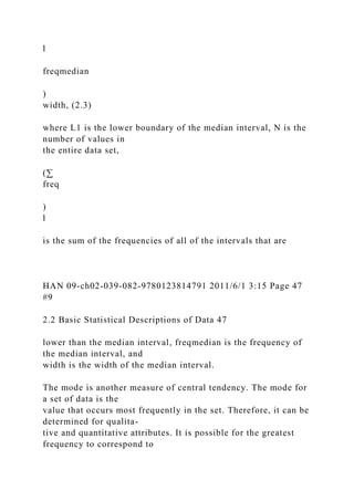 l
freqmedian
)
width, (2.3)
where L1 is the lower boundary of the median interval, N is the
number of values in
the entire data set,
(∑
freq
)
l
is the sum of the frequencies of all of the intervals that are
HAN 09-ch02-039-082-9780123814791 2011/6/1 3:15 Page 47
#9
2.2 Basic Statistical Descriptions of Data 47
lower than the median interval, freqmedian is the frequency of
the median interval, and
width is the width of the median interval.
The mode is another measure of central tendency. The mode for
a set of data is the
value that occurs most frequently in the set. Therefore, it can be
determined for qualita-
tive and quantitative attributes. It is possible for the greatest
frequency to correspond to
 