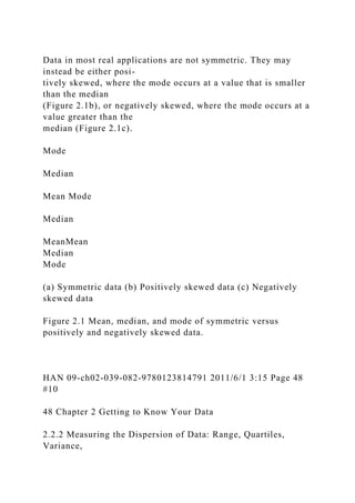 Data in most real applications are not symmetric. They may
instead be either posi-
tively skewed, where the mode occurs at a value that is smaller
than the median
(Figure 2.1b), or negatively skewed, where the mode occurs at a
value greater than the
median (Figure 2.1c).
Mode
Median
Mean Mode
Median
MeanMean
Median
Mode
(a) Symmetric data (b) Positively skewed data (c) Negatively
skewed data
Figure 2.1 Mean, median, and mode of symmetric versus
positively and negatively skewed data.
HAN 09-ch02-039-082-9780123814791 2011/6/1 3:15 Page 48
#10
48 Chapter 2 Getting to Know Your Data
2.2.2 Measuring the Dispersion of Data: Range, Quartiles,
Variance,
 