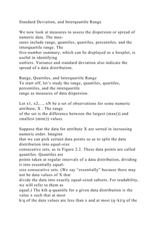 Standard Deviation, and Interquartile Range
We now look at measures to assess the dispersion or spread of
numeric data. The mea-
sures include range, quantiles, quartiles, percentiles, and the
interquartile range. The
five-number summary, which can be displayed as a boxplot, is
useful in identifying
outliers. Variance and standard deviation also indicate the
spread of a data distribution.
Range, Quartiles, and Interquartile Range
To start off, let’s study the range, quantiles, quartiles,
percentiles, and the interquartile
range as measures of data dispersion.
Let x1, x2,..., xN be a set of observations for some numeric
attribute, X . The range
of the set is the difference between the largest (max()) and
smallest (min()) values.
Suppose that the data for attribute X are sorted in increasing
numeric order. Imagine
that we can pick certain data points so as to split the data
distribution into equal-size
consecutive sets, as in Figure 2.2. These data points are called
quantiles. Quantiles are
points taken at regular intervals of a data distribution, dividing
it into essentially equal-
size consecutive sets. (We say “essentially” because there may
not be data values of X that
divide the data into exactly equal-sized subsets. For readability,
we will refer to them as
equal.) The kth q-quantile for a given data distribution is the
value x such that at most
k/q of the data values are less than x and at most (q−k)/q of the
 