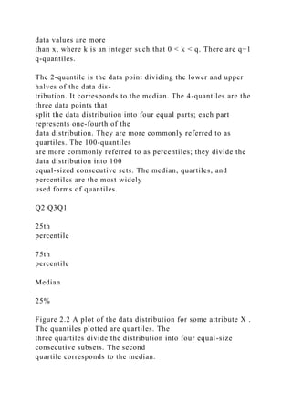 data values are more
than x, where k is an integer such that 0 < k < q. There are q−1
q-quantiles.
The 2-quantile is the data point dividing the lower and upper
halves of the data dis-
tribution. It corresponds to the median. The 4-quantiles are the
three data points that
split the data distribution into four equal parts; each part
represents one-fourth of the
data distribution. They are more commonly referred to as
quartiles. The 100-quantiles
are more commonly referred to as percentiles; they divide the
data distribution into 100
equal-sized consecutive sets. The median, quartiles, and
percentiles are the most widely
used forms of quantiles.
Q2 Q3Q1
25th
percentile
75th
percentile
Median
25%
Figure 2.2 A plot of the data distribution for some attribute X .
The quantiles plotted are quartiles. The
three quartiles divide the distribution into four equal-size
consecutive subsets. The second
quartile corresponds to the median.
 