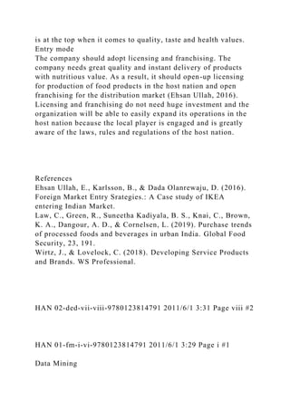 is at the top when it comes to quality, taste and health values.
Entry mode
The company should adopt licensing and franchising. The
company needs great quality and instant delivery of products
with nutritious value. As a result, it should open-up licensing
for production of food products in the host nation and open
franchising for the distribution market (Ehsan Ullah, 2016).
Licensing and franchising do not need huge investment and the
organization will be able to easily expand its operations in the
host nation because the local player is engaged and is greatly
aware of the laws, rules and regulations of the host nation.
References
Ehsan Ullah, E., Karlsson, B., & Dada Olanrewaju, D. (2016).
Foreign Market Entry Srategies.: A Case study of IKEA
entering Indian Market.
Law, C., Green, R., Suneetha Kadiyala, B. S., Knai, C., Brown,
K. A., Dangour, A. D., & Cornelsen, L. (2019). Purchase trends
of processed foods and beverages in urban India. Global Food
Security, 23, 191.
Wirtz, J., & Lovelock, C. (2018). Developing Service Products
and Brands. WS Professional.
HAN 02-ded-vii-viii-9780123814791 2011/6/1 3:31 Page viii #2
HAN 01-fm-i-vi-9780123814791 2011/6/1 3:29 Page i #1
Data Mining
 