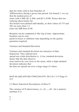 data for items sold at four branches of
AllElectronics during a given time period. For branch 1, we see
that the median price of
items sold is $80, Q1 is $60, and Q3 is $100. Notice that two
outlying observations for
this branch were plotted individually, as their values of 175 and
202 are more than 1.5
times the IQR here of 40.
Boxplots can be computed in O(n log n) time. Approximate
boxplots can be com-
puted in linear or sublinear time depending on the quality
guarantee required.
Variance and Standard Deviation
Variance and standard deviation are measures of data
dispersion. They indicate how
spread out a data distribution is. A low standard deviation
means that the data observa-
tions tend to be very close to the mean, while a high standard
deviation indicates that
the data are spread out over a large range of values.
HAN 09-ch02-039-082-9780123814791 2011/6/1 3:15 Page 51
#13
2.2 Basic Statistical Descriptions of Data 51
The variance of N observations, x1, x2,..., xN , for a numeric
attribute X is
σ
2
 