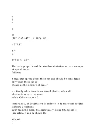 σ
2
=
1
12
(302 +362 +472 ...+1102)−582
≈ 379.17
σ ≈
√
379.17 ≈ 19.47.
The basic properties of the standard deviation, σ , as a measure
of spread are as
follows:
σ measures spread about the mean and should be considered
only when the mean is
chosen as the measure of center.
σ = 0 only when there is no spread, that is, when all
observations have the same
value. Otherwise, σ > 0.
Importantly, an observation is unlikely to be more than several
standard deviations
away from the mean. Mathematically, using Chebyshev’s
inequality, it can be shown that
at least
(
 