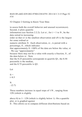 HAN 09-ch02-039-082-9780123814791 2011/6/1 3:15 Page 52
#14
52 Chapter 2 Getting to Know Your Data
to assess both the overall behavior and unusual occurrences).
Second, it plots quantile
information (see Section 2.2.2). Let xi , for i = 1 to N , be the
data sorted in increasing
order so that x1 is the smallest observation and xN is the largest
for some ordinal or
numeric attribute X . Each observation, xi , is paired with a
percentage, fi , which indicates
that approximately fi ×100% of the data are below the value, xi
. We say “approximately”
because there may not be a value with exactly a fraction, fi , of
the data below xi . Note
that the 0.25 percentile corresponds to quartile Q1, the 0.50
percentile is the median,
and the 0.75 percentile is Q3.
Let
fi =
i−0.5
N
. (2.7)
These numbers increase in equal steps of 1/N , ranging from
12N (which is slightly
above 0) to 1− 12N (which is slightly below 1). On a quantile
plot, xi is graphed against
fi . This allows us to compare different distributions based on
 