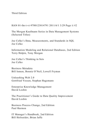 Third Edition
HAN 01-fm-i-vi-9780123814791 2011/6/1 3:29 Page ii #2
The Morgan Kaufmann Series in Data Management Systems
(Selected Titles)
Joe Celko’s Data, Measurements, and Standards in SQL
Joe Celko
Information Modeling and Relational Databases, 2nd Edition
Terry Halpin, Tony Morgan
Joe Celko’s Thinking in Sets
Joe Celko
Business Metadata
Bill Inmon, Bonnie O’Neil, Lowell Fryman
Unleashing Web 2.0
Gottfried Vossen, Stephan Hagemann
Enterprise Knowledge Management
David Loshin
The Practitioner’s Guide to Data Quality Improvement
David Loshin
Business Process Change, 2nd Edition
Paul Harmon
IT Manager’s Handbook, 2nd Edition
Bill Holtsnider, Brian Jaffe
 