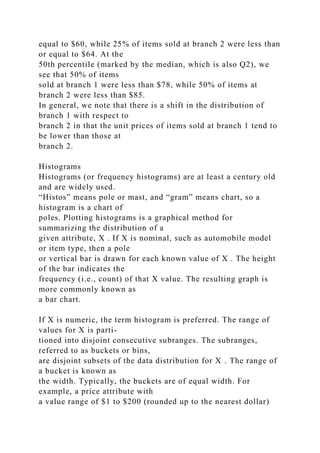 equal to $60, while 25% of items sold at branch 2 were less than
or equal to $64. At the
50th percentile (marked by the median, which is also Q2), we
see that 50% of items
sold at branch 1 were less than $78, while 50% of items at
branch 2 were less than $85.
In general, we note that there is a shift in the distribution of
branch 1 with respect to
branch 2 in that the unit prices of items sold at branch 1 tend to
be lower than those at
branch 2.
Histograms
Histograms (or frequency histograms) are at least a century old
and are widely used.
“Histos” means pole or mast, and “gram” means chart, so a
histogram is a chart of
poles. Plotting histograms is a graphical method for
summarizing the distribution of a
given attribute, X . If X is nominal, such as automobile model
or item type, then a pole
or vertical bar is drawn for each known value of X . The height
of the bar indicates the
frequency (i.e., count) of that X value. The resulting graph is
more commonly known as
a bar chart.
If X is numeric, the term histogram is preferred. The range of
values for X is parti-
tioned into disjoint consecutive subranges. The subranges,
referred to as buckets or bins,
are disjoint subsets of the data distribution for X . The range of
a bucket is known as
the width. Typically, the buckets are of equal width. For
example, a price attribute with
a value range of $1 to $200 (rounded up to the nearest dollar)
 