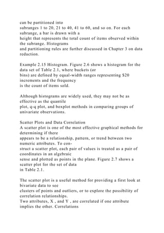 can be partitioned into
subranges 1 to 20, 21 to 40, 41 to 60, and so on. For each
subrange, a bar is drawn with a
height that represents the total count of items observed within
the subrange. Histograms
and partitioning rules are further discussed in Chapter 3 on data
reduction.
Example 2.15 Histogram. Figure 2.6 shows a histogram for the
data set of Table 2.1, where buckets (or
bins) are defined by equal-width ranges representing $20
increments and the frequency
is the count of items sold.
Although histograms are widely used, they may not be as
effective as the quantile
plot, q-q plot, and boxplot methods in comparing groups of
univariate observations.
Scatter Plots and Data Correlation
A scatter plot is one of the most effective graphical methods for
determining if there
appears to be a relationship, pattern, or trend between two
numeric attributes. To con-
struct a scatter plot, each pair of values is treated as a pair of
coordinates in an algebraic
sense and plotted as points in the plane. Figure 2.7 shows a
scatter plot for the set of data
in Table 2.1.
The scatter plot is a useful method for providing a first look at
bivariate data to see
clusters of points and outliers, or to explore the possibility of
correlation relationships.
Two attributes, X , and Y , are correlated if one attribute
implies the other. Correlations
 