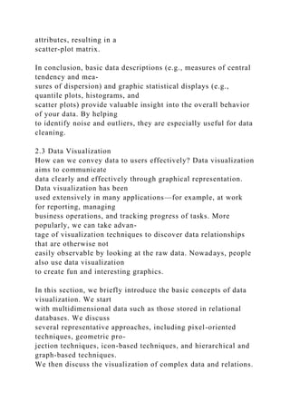 attributes, resulting in a
scatter-plot matrix.
In conclusion, basic data descriptions (e.g., measures of central
tendency and mea-
sures of dispersion) and graphic statistical displays (e.g.,
quantile plots, histograms, and
scatter plots) provide valuable insight into the overall behavior
of your data. By helping
to identify noise and outliers, they are especially useful for data
cleaning.
2.3 Data Visualization
How can we convey data to users effectively? Data visualization
aims to communicate
data clearly and effectively through graphical representation.
Data visualization has been
used extensively in many applications—for example, at work
for reporting, managing
business operations, and tracking progress of tasks. More
popularly, we can take advan-
tage of visualization techniques to discover data relationships
that are otherwise not
easily observable by looking at the raw data. Nowadays, people
also use data visualization
to create fun and interesting graphics.
In this section, we briefly introduce the basic concepts of data
visualization. We start
with multidimensional data such as those stored in relational
databases. We discuss
several representative approaches, including pixel-oriented
techniques, geometric pro-
jection techniques, icon-based techniques, and hierarchical and
graph-based techniques.
We then discuss the visualization of complex data and relations.
 