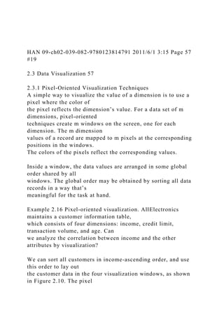 HAN 09-ch02-039-082-9780123814791 2011/6/1 3:15 Page 57
#19
2.3 Data Visualization 57
2.3.1 Pixel-Oriented Visualization Techniques
A simple way to visualize the value of a dimension is to use a
pixel where the color of
the pixel reflects the dimension’s value. For a data set of m
dimensions, pixel-oriented
techniques create m windows on the screen, one for each
dimension. The m dimension
values of a record are mapped to m pixels at the corresponding
positions in the windows.
The colors of the pixels reflect the corresponding values.
Inside a window, the data values are arranged in some global
order shared by all
windows. The global order may be obtained by sorting all data
records in a way that’s
meaningful for the task at hand.
Example 2.16 Pixel-oriented visualization. AllElectronics
maintains a customer information table,
which consists of four dimensions: income, credit limit,
transaction volume, and age. Can
we analyze the correlation between income and the other
attributes by visualization?
We can sort all customers in income-ascending order, and use
this order to lay out
the customer data in the four visualization windows, as shown
in Figure 2.10. The pixel
 