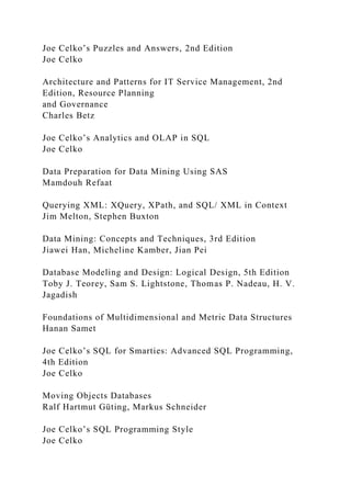 Joe Celko’s Puzzles and Answers, 2nd Edition
Joe Celko
Architecture and Patterns for IT Service Management, 2nd
Edition, Resource Planning
and Governance
Charles Betz
Joe Celko’s Analytics and OLAP in SQL
Joe Celko
Data Preparation for Data Mining Using SAS
Mamdouh Refaat
Querying XML: XQuery, XPath, and SQL/ XML in Context
Jim Melton, Stephen Buxton
Data Mining: Concepts and Techniques, 3rd Edition
Jiawei Han, Micheline Kamber, Jian Pei
Database Modeling and Design: Logical Design, 5th Edition
Toby J. Teorey, Sam S. Lightstone, Thomas P. Nadeau, H. V.
Jagadish
Foundations of Multidimensional and Metric Data Structures
Hanan Samet
Joe Celko’s SQL for Smarties: Advanced SQL Programming,
4th Edition
Joe Celko
Moving Objects Databases
Ralf Hartmut Güting, Markus Schneider
Joe Celko’s SQL Programming Style
Joe Celko
 