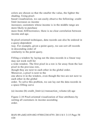 colors are chosen so that the smaller the value, the lighter the
shading. Using pixel-
based visualization, we can easily observe the following: credit
limit increases as income
increases; customers whose income is in the middle range are
more likely to purchase
more from AllElectronics; there is no clear correlation between
income and age.
In pixel-oriented techniques, data records can also be ordered in
a query-dependent
way. For example, given a point query, we can sort all records
in descending order of
similarity to the point query.
Filling a window by laying out the data records in a linear way
may not work well for
a wide window. The first pixel in a row is far away from the last
pixel in the previous row,
though they are next to each other in the global order.
Moreover, a pixel is next to the
one above it in the window, even though the two are not next to
each other in the global
order. To solve this problem, we can lay out the data records in
a space-filling curve
(a) income (b) credit_limit (c) transaction_volume (d) age
Figure 2.10 Pixel-oriented visualization of four attributes by
sorting all customers in income ascending
order.
HAN 09-ch02-039-082-9780123814791 2011/6/1 3:15 Page 58
#20
 