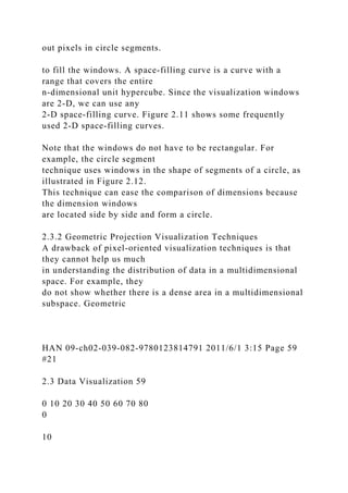 out pixels in circle segments.
to fill the windows. A space-filling curve is a curve with a
range that covers the entire
n-dimensional unit hypercube. Since the visualization windows
are 2-D, we can use any
2-D space-filling curve. Figure 2.11 shows some frequently
used 2-D space-filling curves.
Note that the windows do not have to be rectangular. For
example, the circle segment
technique uses windows in the shape of segments of a circle, as
illustrated in Figure 2.12.
This technique can ease the comparison of dimensions because
the dimension windows
are located side by side and form a circle.
2.3.2 Geometric Projection Visualization Techniques
A drawback of pixel-oriented visualization techniques is that
they cannot help us much
in understanding the distribution of data in a multidimensional
space. For example, they
do not show whether there is a dense area in a multidimensional
subspace. Geometric
HAN 09-ch02-039-082-9780123814791 2011/6/1 3:15 Page 59
#21
2.3 Data Visualization 59
0 10 20 30 40 50 60 70 80
0
10
 