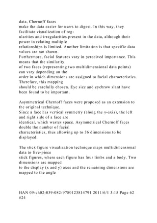 data, Chernoff faces
make the data easier for users to digest. In this way, they
facilitate visualization of reg-
ularities and irregularities present in the data, although their
power in relating multiple
relationships is limited. Another limitation is that specific data
values are not shown.
Furthermore, facial features vary in perceived importance. This
means that the similarity
of two faces (representing two multidimensional data points)
can vary depending on the
order in which dimensions are assigned to facial characteristics.
Therefore, this mapping
should be carefully chosen. Eye size and eyebrow slant have
been found to be important.
Asymmetrical Chernoff faces were proposed as an extension to
the original technique.
Since a face has vertical symmetry (along the y-axis), the left
and right side of a face are
identical, which wastes space. Asymmetrical Chernoff faces
double the number of facial
characteristics, thus allowing up to 36 dimensions to be
displayed.
The stick figure visualization technique maps multidimensional
data to five-piece
stick figures, where each figure has four limbs and a body. Two
dimensions are mapped
to the display (x and y) axes and the remaining dimensions are
mapped to the angle
HAN 09-ch02-039-082-9780123814791 2011/6/1 3:15 Page 62
#24
 