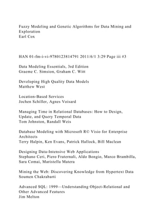 Fuzzy Modeling and Genetic Algorithms for Data Mining and
Exploration
Earl Cox
HAN 01-fm-i-vi-9780123814791 2011/6/1 3:29 Page iii #3
Data Modeling Essentials, 3rd Edition
Graeme C. Simsion, Graham C. Witt
Developing High Quality Data Models
Matthew West
Location-Based Services
Jochen Schiller, Agnes Voisard
Managing Time in Relational Databases: How to Design,
Update, and Query Temporal Data
Tom Johnston, Randall Weis
Database Modeling with Microsoft R© Visio for Enterprise
Architects
Terry Halpin, Ken Evans, Patrick Hallock, Bill Maclean
Designing Data-Intensive Web Applications
Stephano Ceri, Piero Fraternali, Aldo Bongio, Marco Brambilla,
Sara Comai, Maristella Matera
Mining the Web: Discovering Knowledge from Hypertext Data
Soumen Chakrabarti
Advanced SQL: 1999—Understanding Object-Relational and
Other Advanced Features
Jim Melton
 