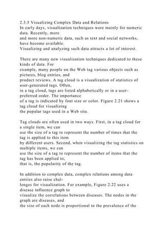 2.3.5 Visualizing Complex Data and Relations
In early days, visualization techniques were mainly for numeric
data. Recently, more
and more non-numeric data, such as text and social networks,
have become available.
Visualizing and analyzing such data attracts a lot of interest.
There are many new visualization techniques dedicated to these
kinds of data. For
example, many people on the Web tag various objects such as
pictures, blog entries, and
product reviews. A tag cloud is a visualization of statistics of
user-generated tags. Often,
in a tag cloud, tags are listed alphabetically or in a user-
preferred order. The importance
of a tag is indicated by font size or color. Figure 2.21 shows a
tag cloud for visualizing
the popular tags used in a Web site.
Tag clouds are often used in two ways. First, in a tag cloud for
a single item, we can
use the size of a tag to represent the number of times that the
tag is applied to this item
by different users. Second, when visualizing the tag statistics on
multiple items, we can
use the size of a tag to represent the number of items that the
tag has been applied to,
that is, the popularity of the tag.
In addition to complex data, complex relations among data
entries also raise chal-
lenges for visualization. For example, Figure 2.22 uses a
disease influence graph to
visualize the correlations between diseases. The nodes in the
graph are diseases, and
the size of each node is proportional to the prevalence of the
 