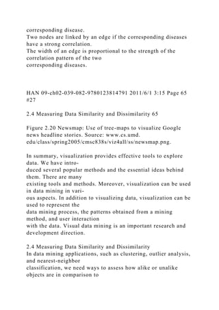 corresponding disease.
Two nodes are linked by an edge if the corresponding diseases
have a strong correlation.
The width of an edge is proportional to the strength of the
correlation pattern of the two
corresponding diseases.
HAN 09-ch02-039-082-9780123814791 2011/6/1 3:15 Page 65
#27
2.4 Measuring Data Similarity and Dissimilarity 65
Figure 2.20 Newsmap: Use of tree-maps to visualize Google
news headline stories. Source: www.cs.umd.
edu/class/spring2005/cmsc838s/viz4all/ss/newsmap.png.
In summary, visualization provides effective tools to explore
data. We have intro-
duced several popular methods and the essential ideas behind
them. There are many
existing tools and methods. Moreover, visualization can be used
in data mining in vari-
ous aspects. In addition to visualizing data, visualization can be
used to represent the
data mining process, the patterns obtained from a mining
method, and user interaction
with the data. Visual data mining is an important research and
development direction.
2.4 Measuring Data Similarity and Dissimilarity
In data mining applications, such as clustering, outlier analysis,
and nearest-neighbor
classification, we need ways to assess how alike or unalike
objects are in comparison to
 