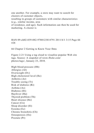 one another. For example, a store may want to search for
clusters of customer objects,
resulting in groups of customers with similar characteristics
(e.g., similar income, area
of residence, and age). Such information can then be used for
marketing. A cluster is
HAN 09-ch02-039-082-9780123814791 2011/6/1 3:15 Page 66
#28
66 Chapter 2 Getting to Know Your Data
Figure 2.21 Using a tag cloud to visualize popular Web site
tags. Source: A snapshot of www.flickr.com/
photos/tags/, January 23, 2010.
High blood pressure (Hb)
Allergies (Al)
Overweight (Ov)
High cholesterol level (Hc)
Arthritis (Ar)
Trouble seeing (Tr)
Risk of diabetes (Ri)
Asthma (As)
Diabetes (Di)
Hayfever (Ha)
Thyroid problem (Th)
Heart disease (He)
Cancer (Cn)
Sleep disorder (Sl)
Eczema (Ec)
Chronic bronchitis (Ch)
Osteoporosis (Os)
Prostate (Pr)
 