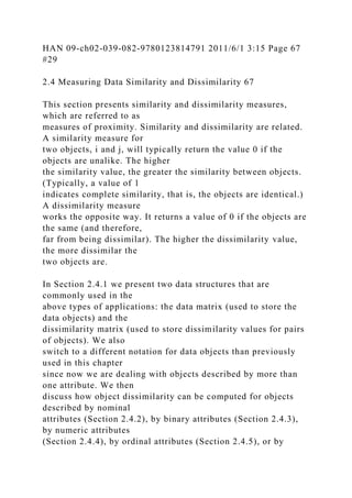 HAN 09-ch02-039-082-9780123814791 2011/6/1 3:15 Page 67
#29
2.4 Measuring Data Similarity and Dissimilarity 67
This section presents similarity and dissimilarity measures,
which are referred to as
measures of proximity. Similarity and dissimilarity are related.
A similarity measure for
two objects, i and j, will typically return the value 0 if the
objects are unalike. The higher
the similarity value, the greater the similarity between objects.
(Typically, a value of 1
indicates complete similarity, that is, the objects are identical.)
A dissimilarity measure
works the opposite way. It returns a value of 0 if the objects are
the same (and therefore,
far from being dissimilar). The higher the dissimilarity value,
the more dissimilar the
two objects are.
In Section 2.4.1 we present two data structures that are
commonly used in the
above types of applications: the data matrix (used to store the
data objects) and the
dissimilarity matrix (used to store dissimilarity values for pairs
of objects). We also
switch to a different notation for data objects than previously
used in this chapter
since now we are dealing with objects described by more than
one attribute. We then
discuss how object dissimilarity can be computed for objects
described by nominal
attributes (Section 2.4.2), by binary attributes (Section 2.4.3),
by numeric attributes
(Section 2.4.4), by ordinal attributes (Section 2.4.5), or by
 